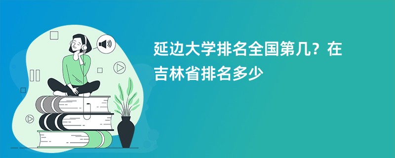 延边大学排名全国第几？在吉林省排名多少